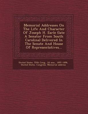 Memorial Addresses on the Life and Character of Joseph H. Earle (Late a Senator from South Carolina) Delivered in the Senate and House of Representati