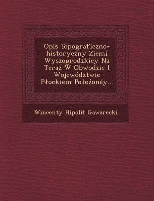 Opis Topograficzno-Historyczny Ziemi Wyszogrodzkiey Na Teraz W Obwodzie I Wojewodztwie P Ockiem Po O Oney... 1