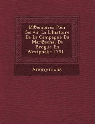 M Emoires Pour Servir La L'Histoire de La Campagne Du Mar Echal de Broglie En Westphalie 1761... 1