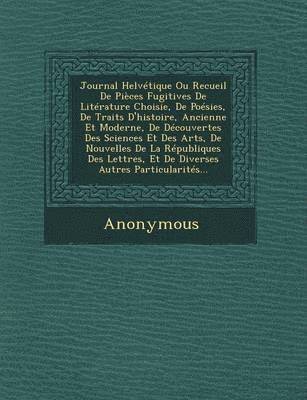Anonymous - Journal Helvetique Ou Recueil de Pieces Fugitives de Literature Choisie, de Poesies, de Traits D'Histoire, Ancienne Et Moderne, de Decouvertes Des Sci, Häftad