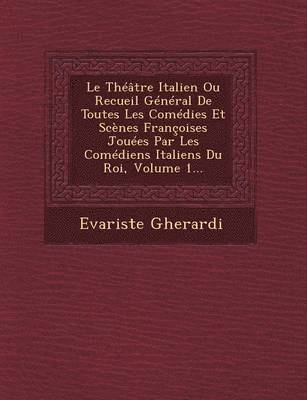 Le Theatre Italien Ou Recueil General de Toutes Les Comedies Et Scenes Francoises Jouees Par Les Comediens Italiens Du Roi, Volume 1... 1