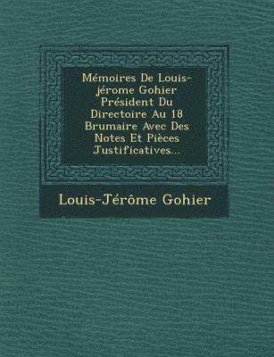 Memoires de Louis-Jerome Gohier President Du Directoire Au 18 Brumaire Avec Des Notes Et Pieces Justificatives... 1