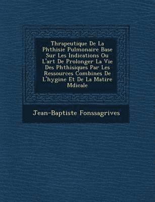 Th&#65533;rapeutique De La Phthisie Pulmonaire Bas&#65533;e Sur Les Indications Ou L'art De Prolonger La Vie Des Phthisiques Par Les Ressources Combin&#65533;es De L'hygi&#65533;ne Et De La 1