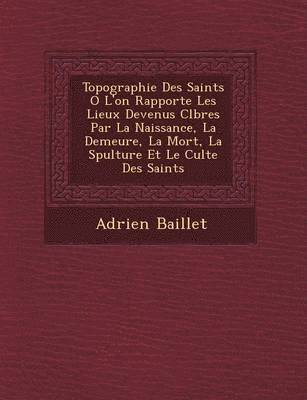 Topographie Des Saints O&#65533; L'on Rapporte Les Lieux Devenus C&#65533;l&#65533;bres Par La Naissance, La Demeure, La Mort, La S&#65533;pulture Et Le Culte Des Saints 1