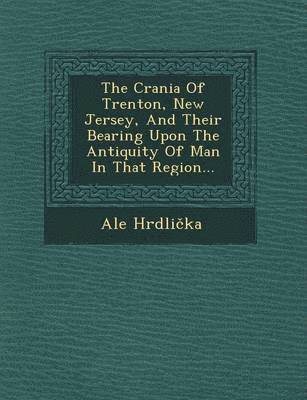 bokomslag The Crania of Trenton, New Jersey, and Their Bearing Upon the Antiquity of Man in That Region...