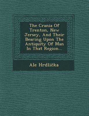 Crania of Trenton, New Jersey, and Their Bearing Upon the Antiquity of Man in That Region...