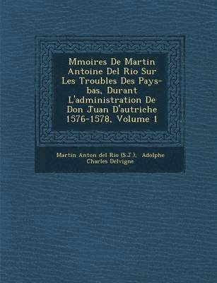 M Moires de Martin Antoine del Rio Sur Les Troubles Des Pays-Bas, Durant L'Administration de Don Juan D'Autriche 1576-1578, Volume 1 1