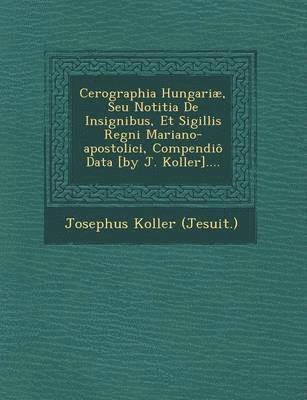 Cerographia Hungariae, Seu Notitia de Insignibus, Et Sigillis Regni Mariano-Apostolici, Compendio Data [By J. Koller].... 1