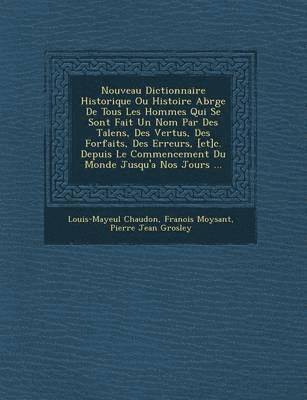 Nouveau Dictionnaire Historique Ou Histoire Abr�g�e De Tous Les Hommes Qui Se Sont Fait Un Nom Par Des Talens, Des Vertus, Des Forfaits, Des Erreurs, [et]c. Depuis Le Commencement Du Monde Jusqu'a Nos Jours ...