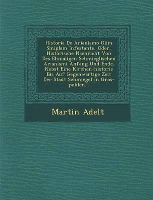 Martin Adelt - Historia de Arianismo Olim Smiglam Infestante, Oder, Historische Nachricht Von Des Ehmaligen Schmieglischen Arianismi Anfang Und Ende. Nebst Eine Kirc, Häftad