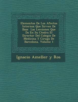 Elementos de Los Afectos Internos Que Sirven de Base Las Lecciones Que Da En Su C Tedra El Director del Colegio de Medicina y Cirug a de Barcelona, Vo 1