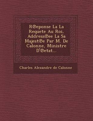 R Eponse La La Requete Au Roi, Address Ee La Sa Majest E Par M. de Calonne, Ministre D' Etat... 1