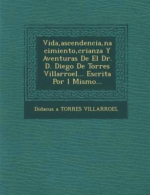 Vida, Ascendencia, Nacimiento, Crianza y Aventuras de El Dr. D. Diego de Torres Villarroel... Escrita Por L Mismo... 1