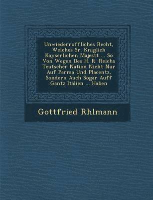 Unwiederruffliches Recht, Welches Sr. K�niglich Kayserlichen Majest�t ... So Von Wegen Des H. R. Reichs Teutscher Nation Nicht Nur Auf Parma Und Placentz, Sondern Auch Sogar Auff Gantz Italien ... Haben