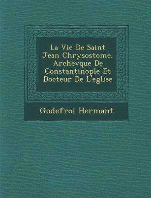 Godefroy Hermant - La Vie de Saint Jean Chrysostome, Archev Que de Constantinople Et Docteur de L'Eglise, Häftad