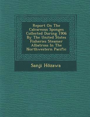 Sanji H&#333;zawa, H& - Report on the Calcareous Sponges Collected During 1906 by the United States Fisheries Steamer Albatross in the Northwestern Pacific, Häftad