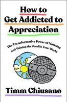 Timm Chiusano - How to Get Addicted to Appreciation: The Transformative Power of Noticing and Valuing the Good in Your World, Inbunden