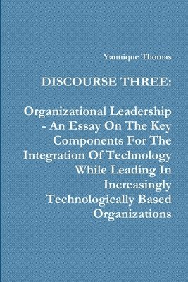 Discourse Three: Organizational Leadership - An Essay On The Key Components For The Integration Of Technology While Leading In Increasingly Technologically Based Organizations 1