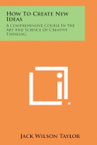 bokomslag How to Create New Ideas: A Comprehensive Course in the Art and Science of Creative Thinking