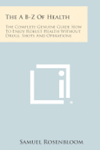 bokomslag The A B-Z of Health: The Complete Genuine Guide How to Enjoy Robust Health Without Drugs, Shots and Operations
