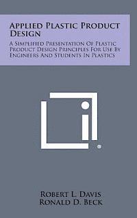 Applied Plastic Product Design: A Simplified Presentation of Plastic Product Design Principles for Use by Engineers and Students in Plastics 1