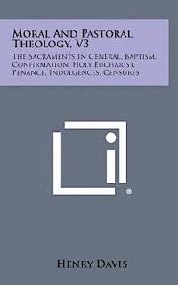 Moral and Pastoral Theology, V3: The Sacraments in General, Baptism, Confirmation, Holy Eucharist, Penance, Indulgences, Censures 1