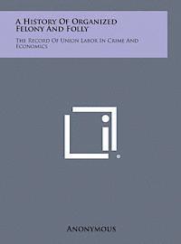 bokomslag A History of Organized Felony and Folly: The Record of Union Labor in Crime and Economics