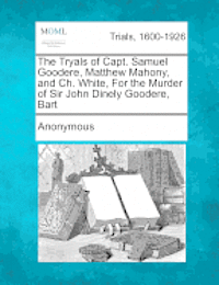 The Tryals of Capt. Samuel Goodere, Matthew Mahony, and Ch. White, for the Murder of Sir John Dinely Goodere, Bart 1