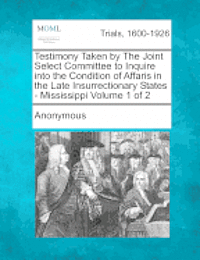 Testimony Taken by The Joint Select Committee to Inquire into the Condition of Affaris in the Late Insurrectionary States - Mississippi Volume 1 of 2 1