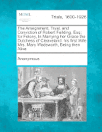 bokomslag The Arraignment, Tryal, and Conviction of Robert Feilding, Esq; For Felony, in Marrying Her Grace the Dutchess of Cleaveland; His First Wife Mrs. Mary