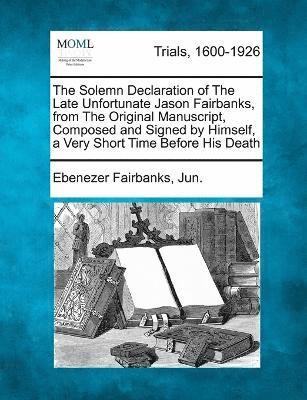 The Solemn Declaration of The Late Unfortunate Jason Fairbanks, from The Original Manuscript, Composed and Signed by Himself, a Very Short Time Before His Death 1