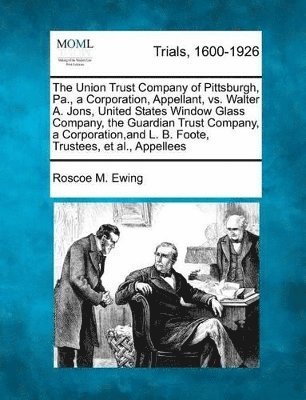 bokomslag Union Trust Company of Pittsburgh, Pa., a Corporation, Appellant, vs. Walter A. Jons, United States Window Glass Company, the Guardian Trust Company, a Corporation, and L. B. Foote, Trustees, et al...