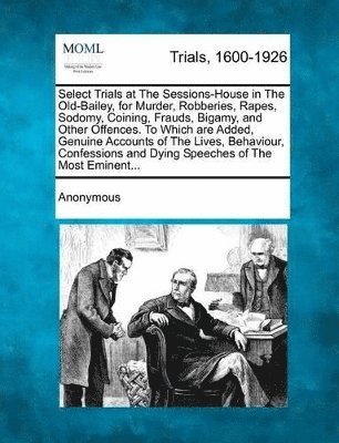 Select Trials at the Sessions-House in the Old-Bailey, for Murder, Robberies, Rapes, Sodomy, Coining, Frauds, Bigamy, and Other Offences. to Which Are 1