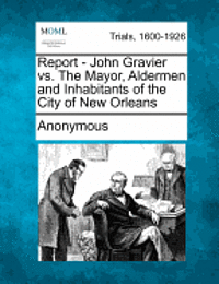 bokomslag Report - John Gravier vs. the Mayor, Aldermen and Inhabitants of the City of New Orleans