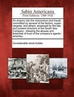 An Enquiry Into the Misconduct and Frauds Committed by Several of the Factors, Super-Cargoes, and Others, Employed by the Late and Present Directors of the South-Sea Company 1