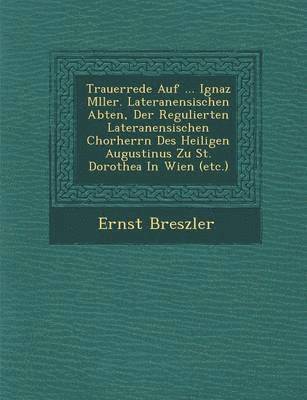 Trauerrede Auf ... Ignaz M?ller. Lateranensischen Abten, Der Regulierten Lateranensischen Chorherrn Des Heiligen Augustinus Zu St. Dorothea In Wien (etc.) 1