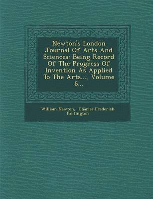 William Newton - Newton's London Journal of Arts and Sciences: Being Record of the Progress of Invention as Applied to the Arts..., Volume 6..., Häftad