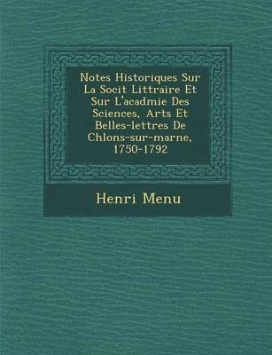 Notes Historiques Sur La Soci T Litt Raire Et Sur L'Acad Mie Des Sciences, Arts Et Belles-Lettres de Ch Lons-Sur-Marne, 1750-1792 1