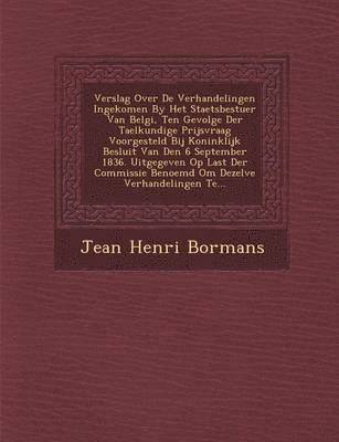 Jean Henri Bormans - Verslag Over De Verhandelingen Ingekomen By Het Staetsbestuer Van Belgi�, Ten Gevolge Der Taelkundige Prijsvraag Voorgesteld Bij Koninklijk Besluit Van Den 6 September 1836. Uitgegeven Op Last Der Commissie Benoemd Om Dezelve Verhandelingen Te..., Häftad