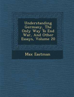 Max Eastman - Understanding Germany, the Only Way to End War, and Other Essays, Volume 20, Häftad