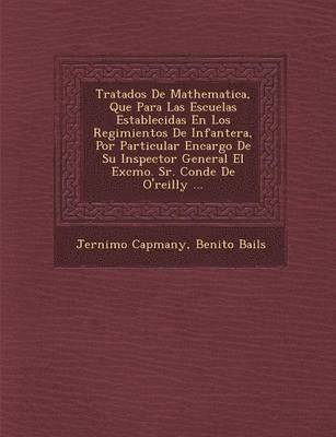 Tratados De Mathematica, Que Para Las Escuelas Establecidas En Los Regimientos De Infanter�a, Por Particular Encargo De Su Inspector General El Excmo. Sr. Conde De O'reilly ...