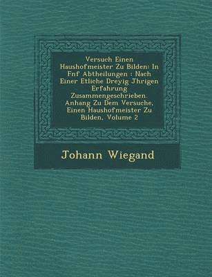Johann Wiegand - Versuch Einen Haushofmeister Zu Bilden: In F Nf Abtheilungen: Nach Einer Etliche Drey Ig J Hrigen Erfahrung Zusammengeschrieben. Anhang Zu Dem Versuch, Häftad
