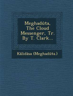 Meghaduta, the Cloud Messenger, Tr. by T. Clark... 1