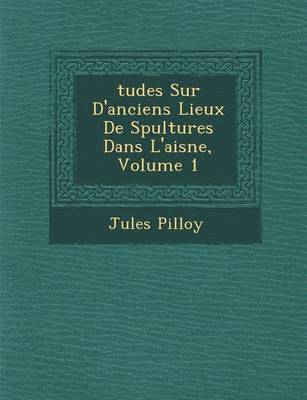 Jules Pilloy - Tudes Sur D'Anciens Lieux de S Pultures Dans L'Aisne, Volume 1, Häftad