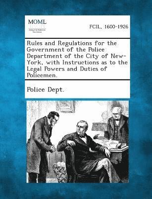 Rules and Regulations for the Government of the Police Department of the City of New-York, with Instructions as to the Legal Powers and Duties of Policemen. 1