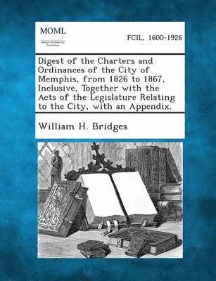 William H Bridges - Digest of the Charters and Ordinances of the City of Memphis, from 1826 to 1867, Inclusive, Together with the Acts of the Legislature Relating to the, Häftad