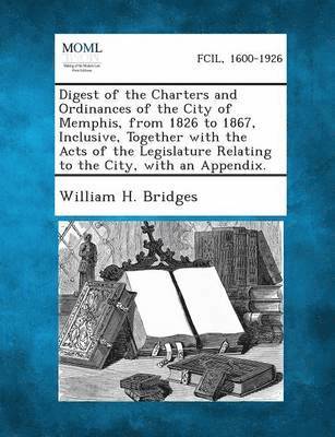 Digest of the Charters and Ordinances of the City of Memphis, from 1826 to 1867, Inclusive, Together with the Acts of the Legislature Relating to the 1