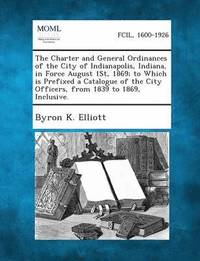 bokomslag The Charter and General Ordinances of the City of Indianapolis, Indiana, in Force August 1st, 1869; To Which Is Prefixed a Catalogue of the City Offic