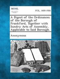 bokomslag A Digest of the Ordinances of the Borough of Frankford, Together with Sundry Acts of Assembly, Applicable to Said Borough.
