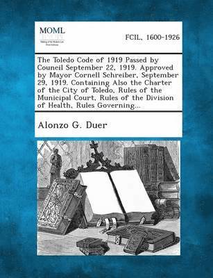 The Toledo Code of 1919 Passed by Council September 22, 1919. Approved by Mayor Cornell Schreiber, September 29, 1919. Containing Also the Charter of 1